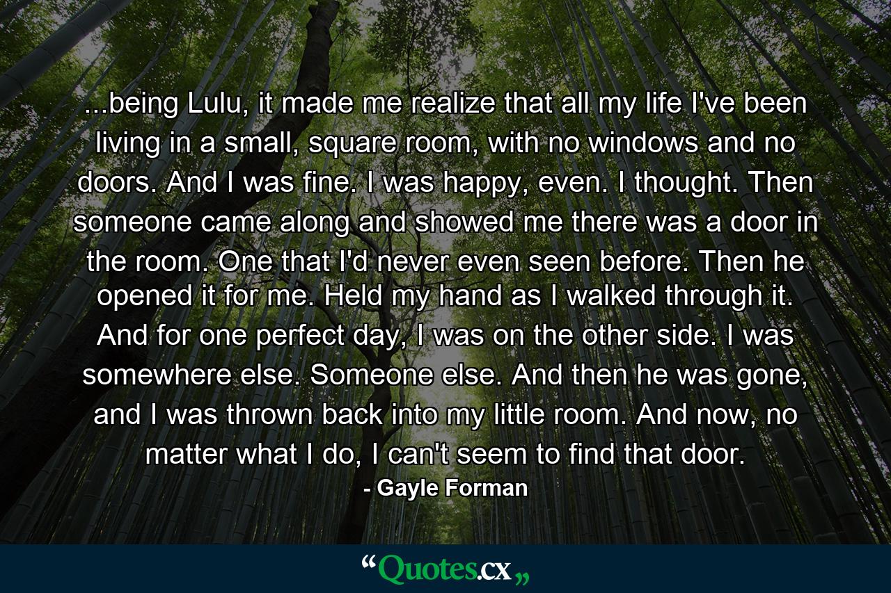 ...being Lulu, it made me realize that all my life I've been living in a small, square room, with no windows and no doors. And I was fine. I was happy, even. I thought. Then someone came along and showed me there was a door in the room. One that I'd never even seen before. Then he opened it for me. Held my hand as I walked through it. And for one perfect day, I was on the other side. I was somewhere else. Someone else. And then he was gone, and I was thrown back into my little room. And now, no matter what I do, I can't seem to find that door. - Quote by Gayle Forman