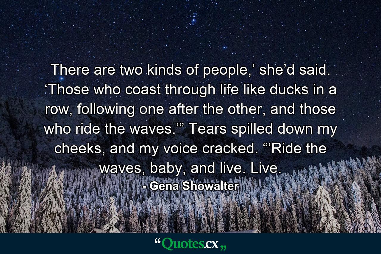 There are two kinds of people,’ she’d said. ‘Those who coast through life like ducks in a row, following one after the other, and those who ride the waves.’” Tears spilled down my cheeks, and my voice cracked. “‘Ride the waves, baby, and live. Live. - Quote by Gena Showalter