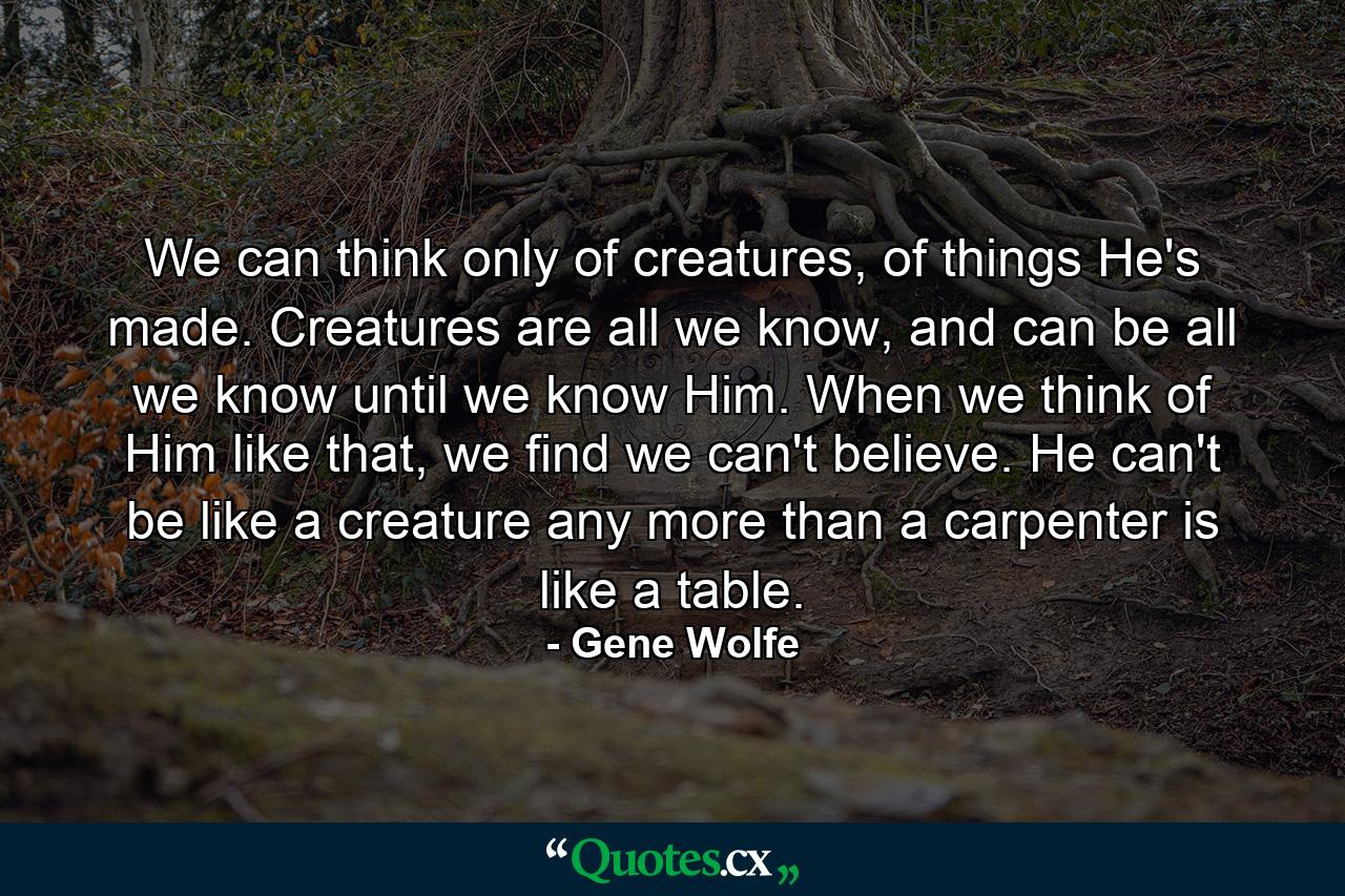 We can think only of creatures, of things He's made. Creatures are all we know, and can be all we know until we know Him. When we think of Him like that, we find we can't believe. He can't be like a creature any more than a carpenter is like a table. - Quote by Gene Wolfe