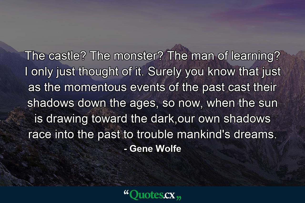 The castle? The monster? The man of learning? I only just thought of it. Surely you know that just as the momentous events of the past cast their shadows down the ages, so now, when the sun is drawing toward the dark,our own shadows race into the past to trouble mankind's dreams. - Quote by Gene Wolfe