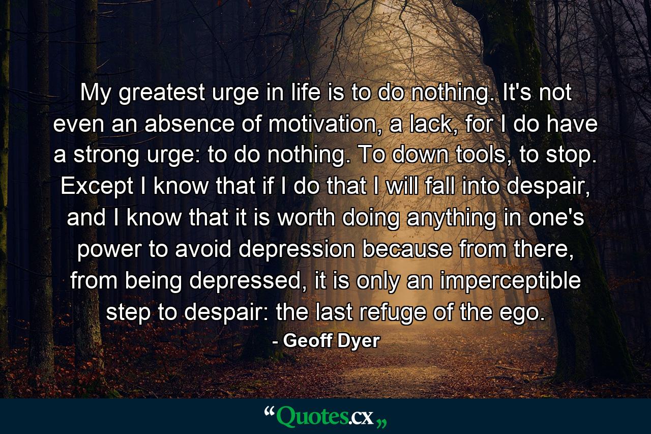 My greatest urge in life is to do nothing. It's not even an absence of motivation, a lack, for I do have a strong urge: to do nothing. To down tools, to stop. Except I know that if I do that I will fall into despair, and I know that it is worth doing anything in one's power to avoid depression because from there, from being depressed, it is only an imperceptible step to despair: the last refuge of the ego. - Quote by Geoff Dyer