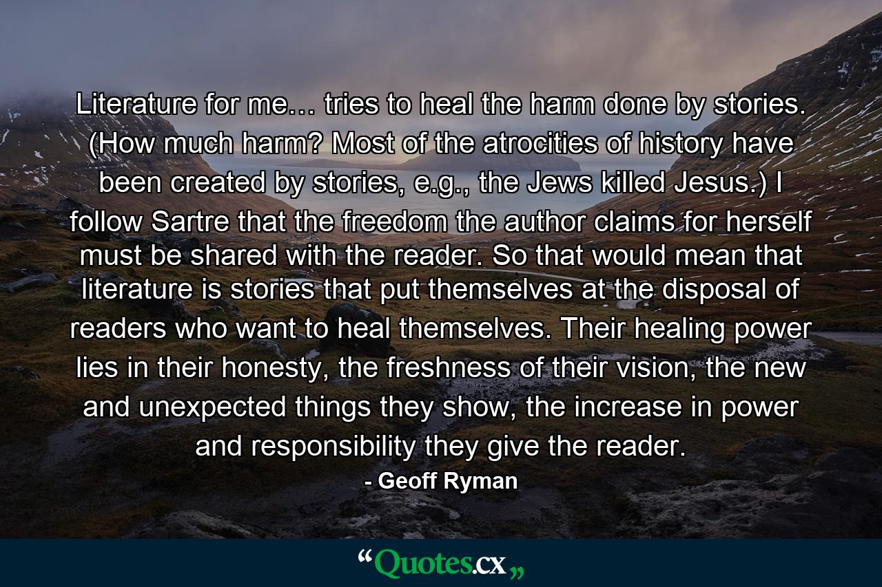 Literature for me… tries to heal the harm done by stories. (How much harm? Most of the atrocities of history have been created by stories, e.g., the Jews killed Jesus.) I follow Sartre that the freedom the author claims for herself must be shared with the reader. So that would mean that literature is stories that put themselves at the disposal of readers who want to heal themselves. Their healing power lies in their honesty, the freshness of their vision, the new and unexpected things they show, the increase in power and responsibility they give the reader. - Quote by Geoff Ryman