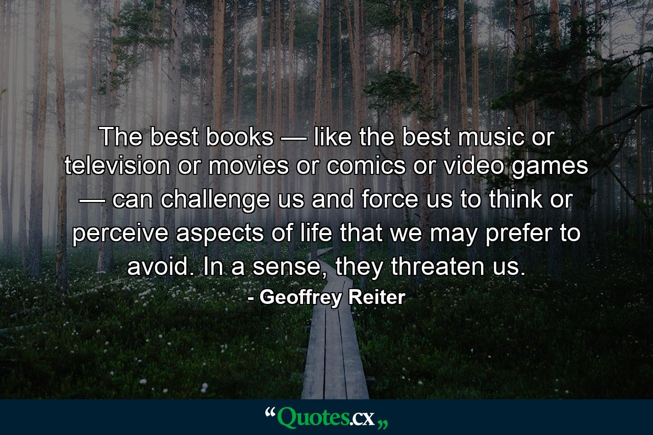 The best books — like the best music or television or movies or comics or video games — can challenge us and force us to think or perceive aspects of life that we may prefer to avoid. In a sense, they threaten us. - Quote by Geoffrey Reiter