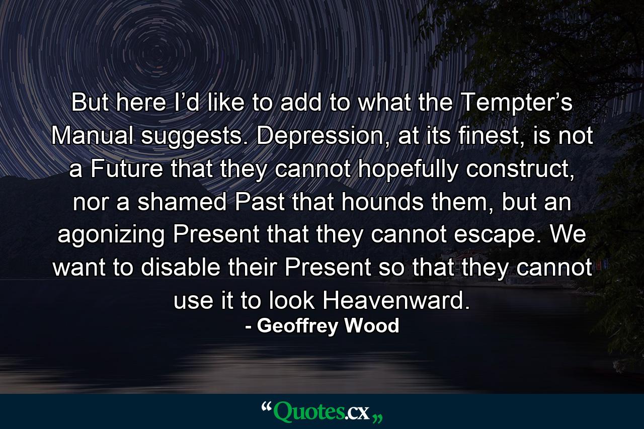 But here I’d like to add to what the Tempter’s Manual suggests. Depression, at its finest, is not a Future that they cannot hopefully construct, nor a shamed Past that hounds them, but an agonizing Present that they cannot escape. We want to disable their Present so that they cannot use it to look Heavenward. - Quote by Geoffrey Wood