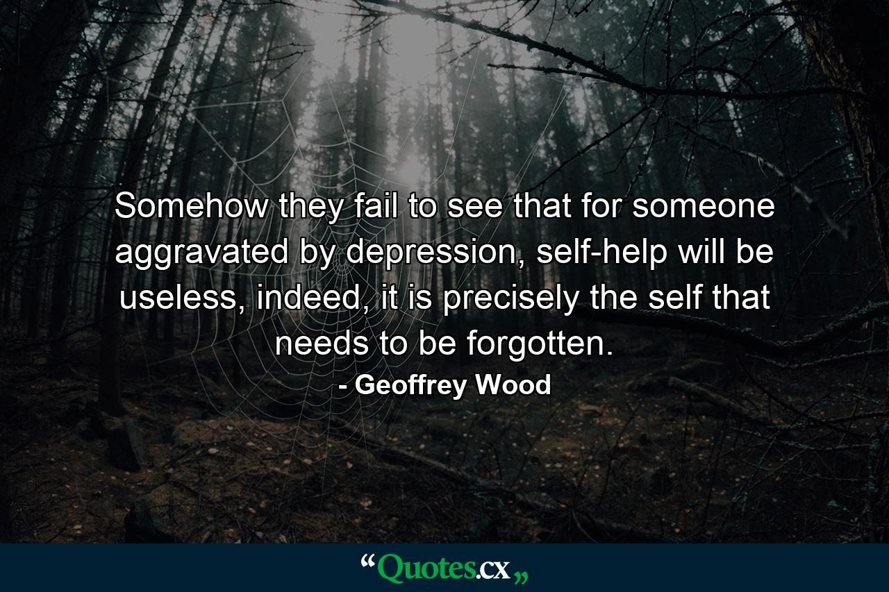 Somehow they fail to see that for someone aggravated by depression, self-help will be useless, indeed, it is precisely the self that needs to be forgotten. - Quote by Geoffrey Wood