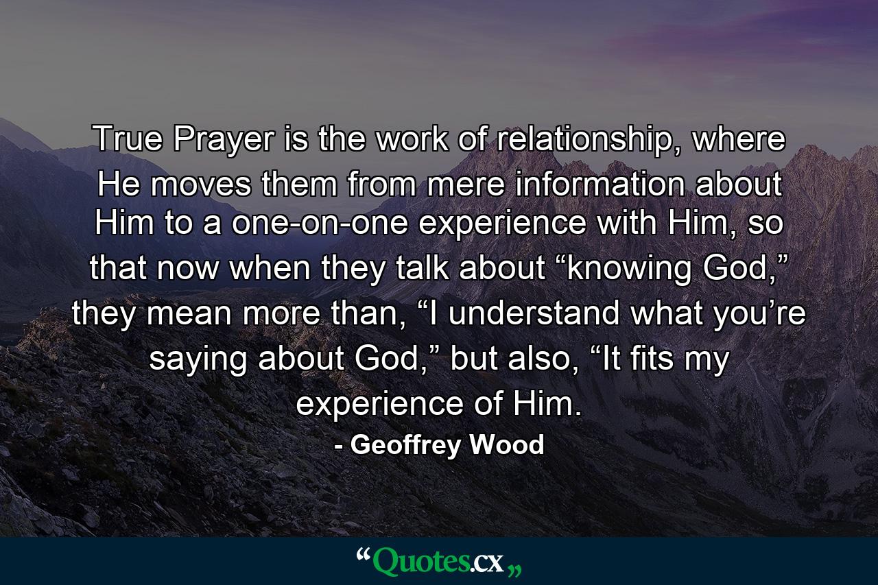 True Prayer is the work of relationship, where He moves them from mere information about Him to a one-on-one experience with Him, so that now when they talk about “knowing God,” they mean more than, “I understand what you’re saying about God,” but also, “It fits my experience of Him. - Quote by Geoffrey Wood