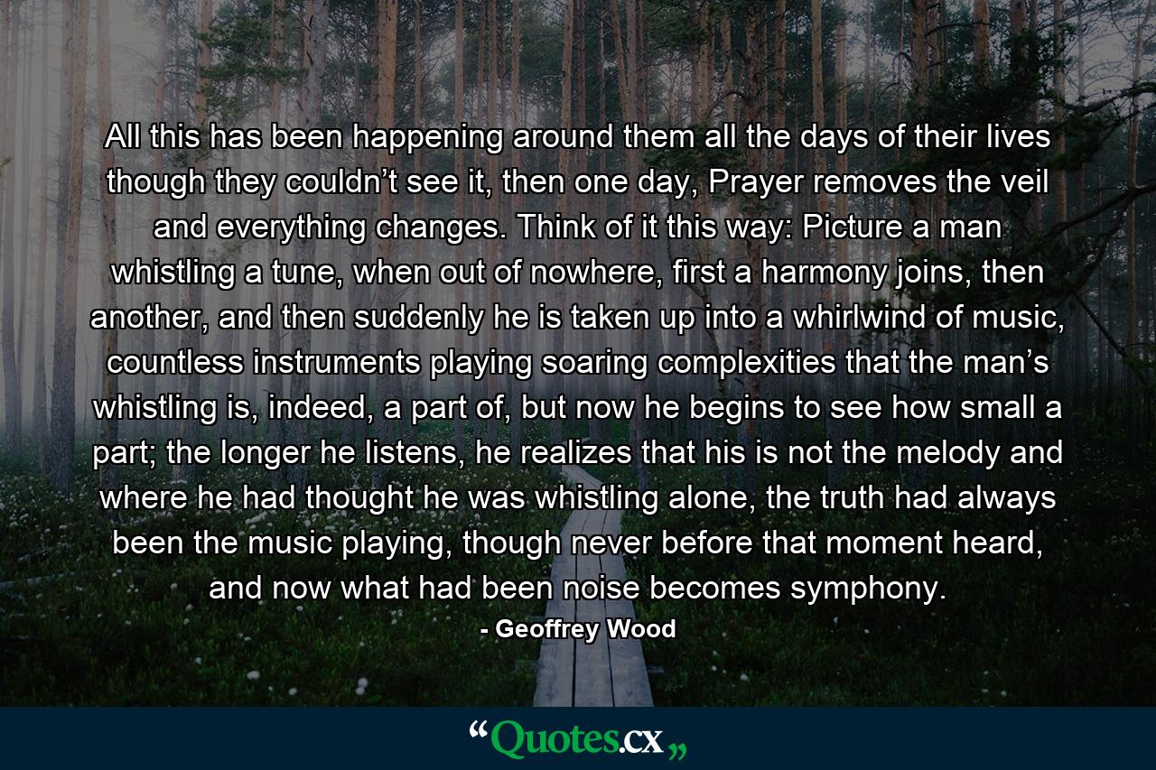 All this has been happening around them all the days of their lives though they couldn’t see it, then one day, Prayer removes the veil and everything changes. Think of it this way: Picture a man whistling a tune, when out of nowhere, first a harmony joins, then another, and then suddenly he is taken up into a whirlwind of music, countless instruments playing soaring complexities that the man’s whistling is, indeed, a part of, but now he begins to see how small a part; the longer he listens, he realizes that his is not the melody and where he had thought he was whistling alone, the truth had always been the music playing, though never before that moment heard, and now what had been noise becomes symphony. - Quote by Geoffrey Wood