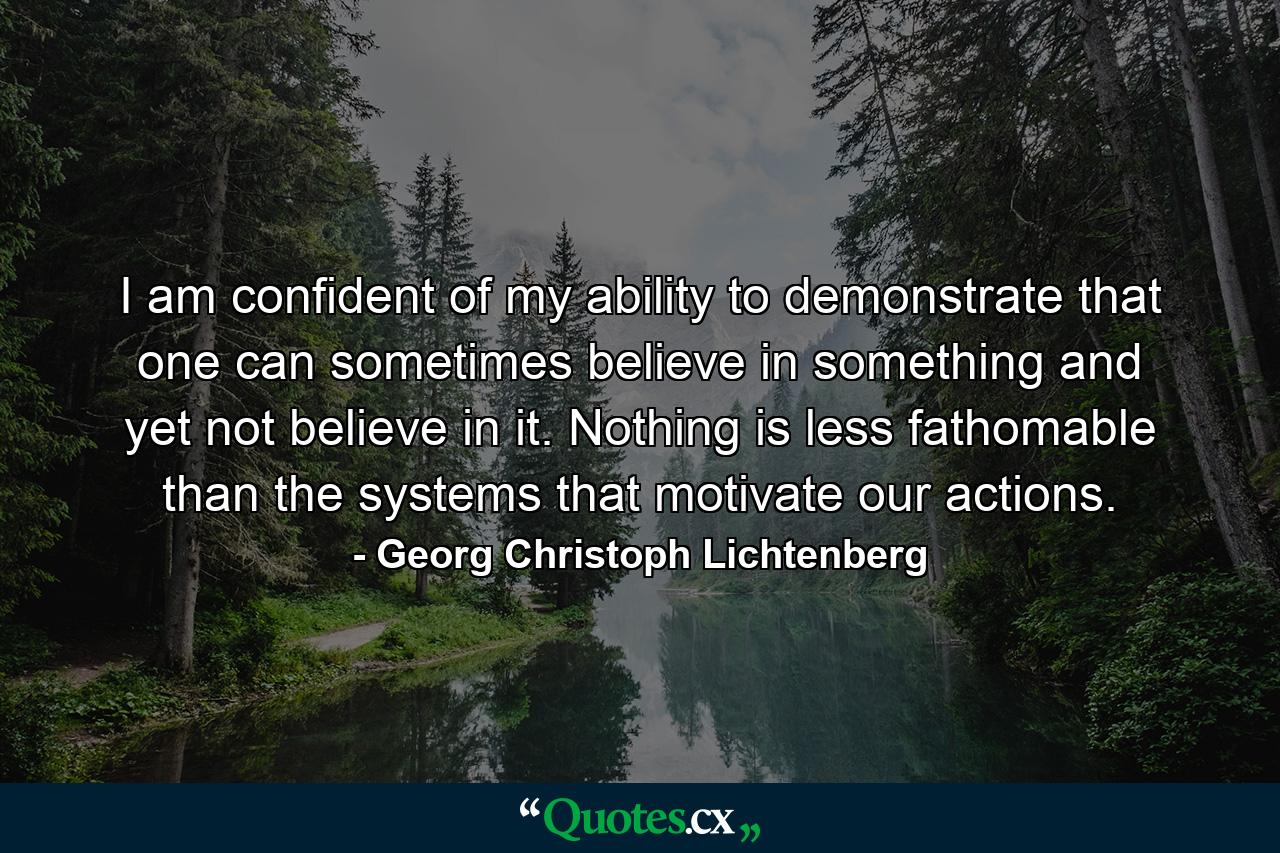 I am confident of my ability to demonstrate that one can sometimes believe in something and yet not believe in it. Nothing is less fathomable than the systems that motivate our actions. - Quote by Georg Christoph Lichtenberg