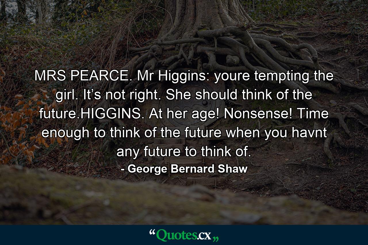 MRS PEARCE. Mr Higgins: youre tempting the girl. It’s not right. She should think of the future.HIGGINS. At her age! Nonsense! Time enough to think of the future when you havnt any future to think of. - Quote by George Bernard Shaw