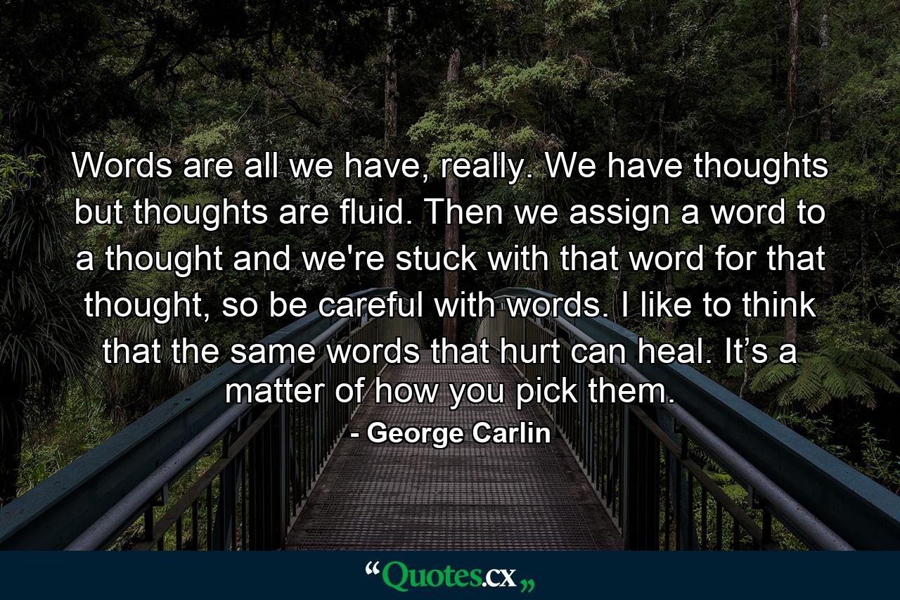 Words are all we have, really. We have thoughts but thoughts are fluid. Then we assign a word to a thought and we're stuck with that word for that thought, so be careful with words. I like to think that the same words that hurt can heal. It’s a matter of how you pick them. - Quote by George Carlin