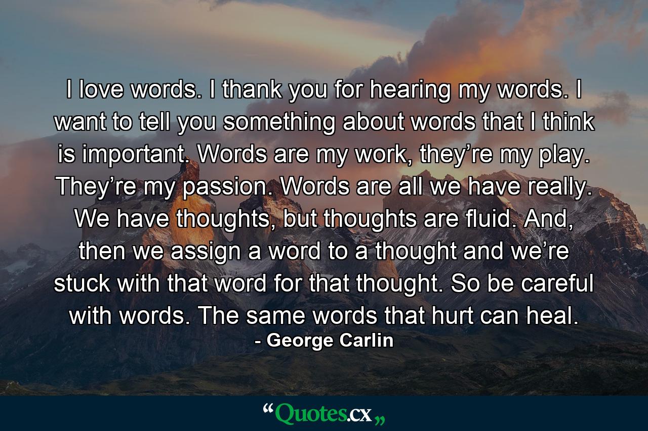 I love words. I thank you for hearing my words. I want to tell you something about words that I think is important. Words are my work, they’re my play. They’re my passion. Words are all we have really. We have thoughts, but thoughts are fluid. And, then we assign a word to a thought and we’re stuck with that word for that thought. So be careful with words. The same words that hurt can heal. - Quote by George Carlin