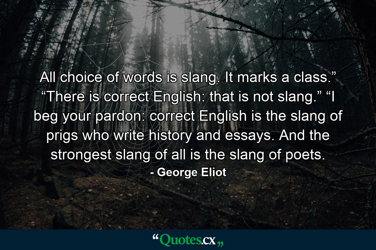 All choice of words is slang. It marks a class.” “There is correct English: that is not slang.” “I beg your pardon: correct English is the slang of prigs who write history and essays. And the strongest slang of all is the slang of poets. - Quote by George Eliot