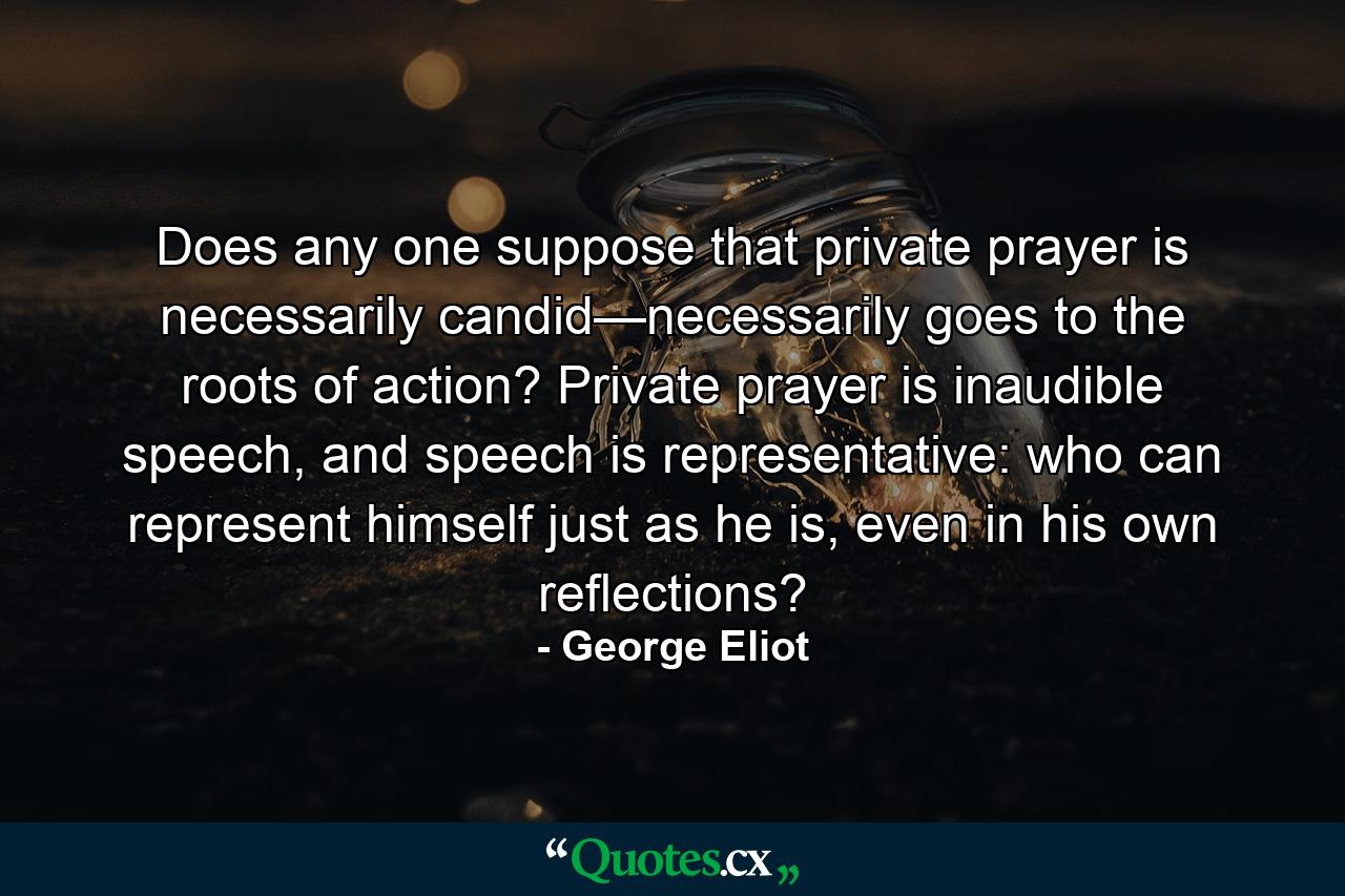 Does any one suppose that private prayer is necessarily candid—necessarily goes to the roots of action? Private prayer is inaudible speech, and speech is representative: who can represent himself just as he is, even in his own reflections? - Quote by George Eliot