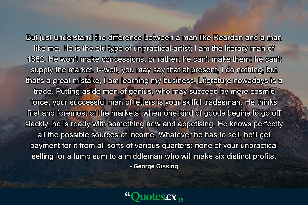 But just understand the difference between a man like Reardon and a man like me. He is the old type of unpractical artist; I am the literary man of 1882. He won't make concessions, or rather, he can't make them; he can't supply the market. I--well, you may say that at present, I do nothing; but that's a great mistake, I am learning my business. Literature nowadays is a trade. Putting aside men of genius, who may succeed by mere cosmic force, your successful man of letters is your skilful tradesman. He thinks first and foremost of the markets; when one kind of goods begins to go off slackly, he is ready with something new and appetising. He knows perfectly all the possible sources of income. Whatever he has to sell, he'll get payment for it from all sorts of various quarters; none of your unpractical selling for a lump sum to a middleman who will make six distinct profits. - Quote by George Gissing