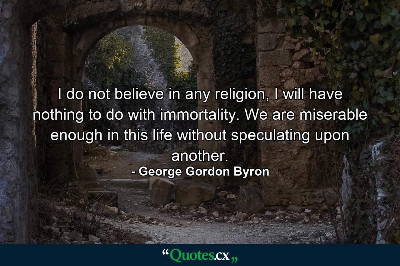 I do not believe in any religion, I will have nothing to do with immortality. We are miserable enough in this life without speculating upon another. - Quote by George Gordon Byron