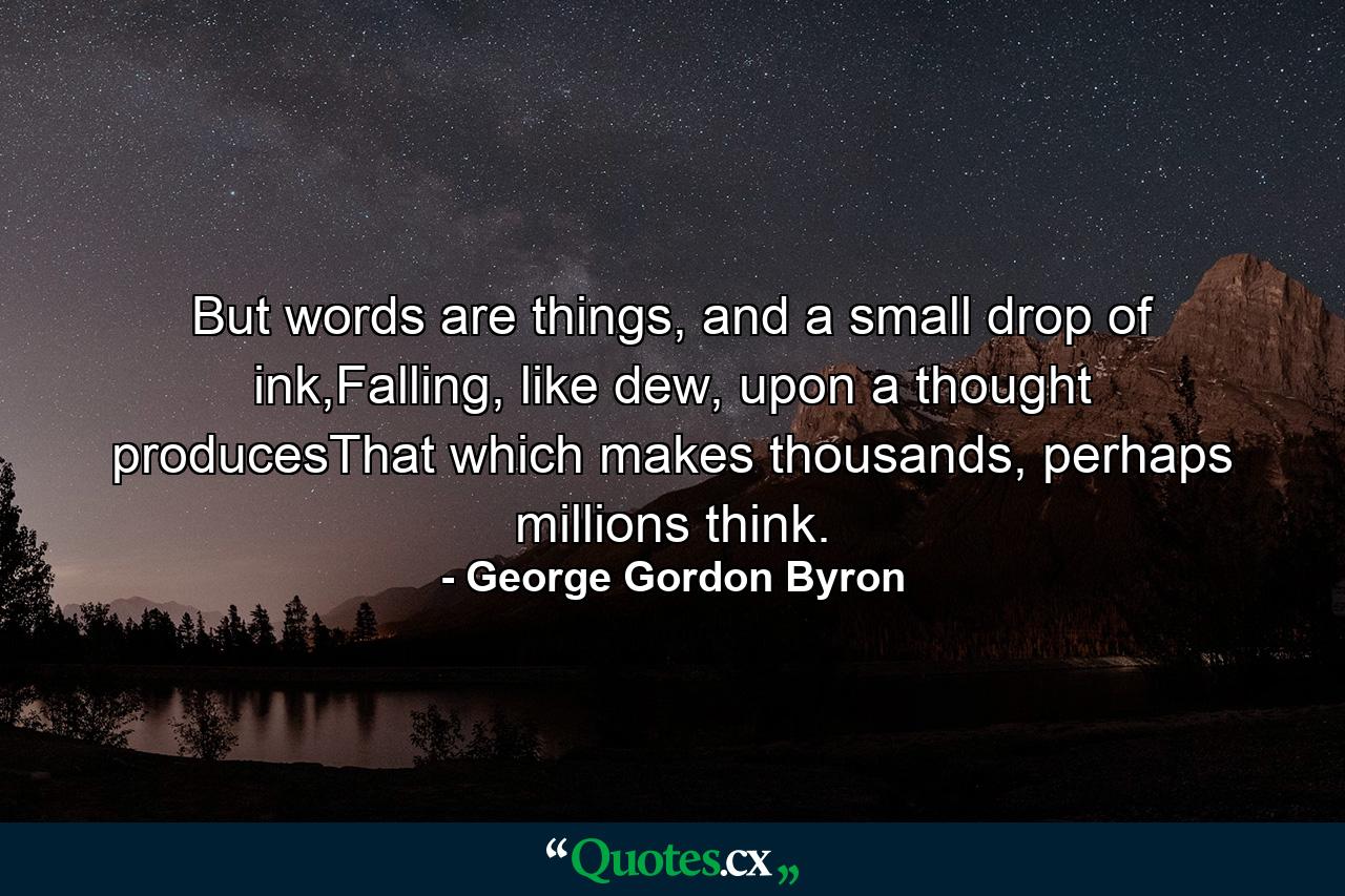 But words are things, and a small drop of ink,Falling, like dew, upon a thought producesThat which makes thousands, perhaps millions think. - Quote by George Gordon Byron