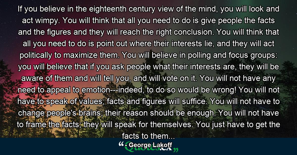 If you believe in the eighteenth century view of the mind, you will look and act wimpy. You will think that all you need to do is give people the facts and the figures and they will reach the right conclusion. You will think that all you need to do is point out where their interests lie, and they will act politically to maximize them. You will believe in polling and focus groups: you will believe that if you ask people what their interests are, they will be aware of them and will tell you, and will vote on it. You will not have any need to appeal to emotion---indeed, to do so would be wrong! You will not have to speak of values; facts and figures will suffice. You will not have to change people's brains; their reason should be enough. You will not have to frame the facts; they will speak for themselves. You just have to get the facts to them... - Quote by George Lakoff