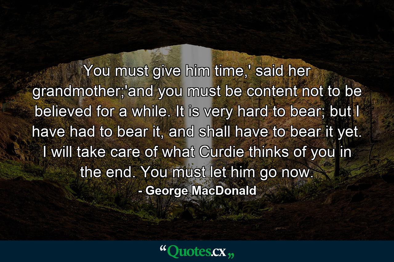 You must give him time,' said her grandmother;'and you must be content not to be believed for a while. It is very hard to bear; but I have had to bear it, and shall have to bear it yet. I will take care of what Curdie thinks of you in the end. You must let him go now. - Quote by George MacDonald