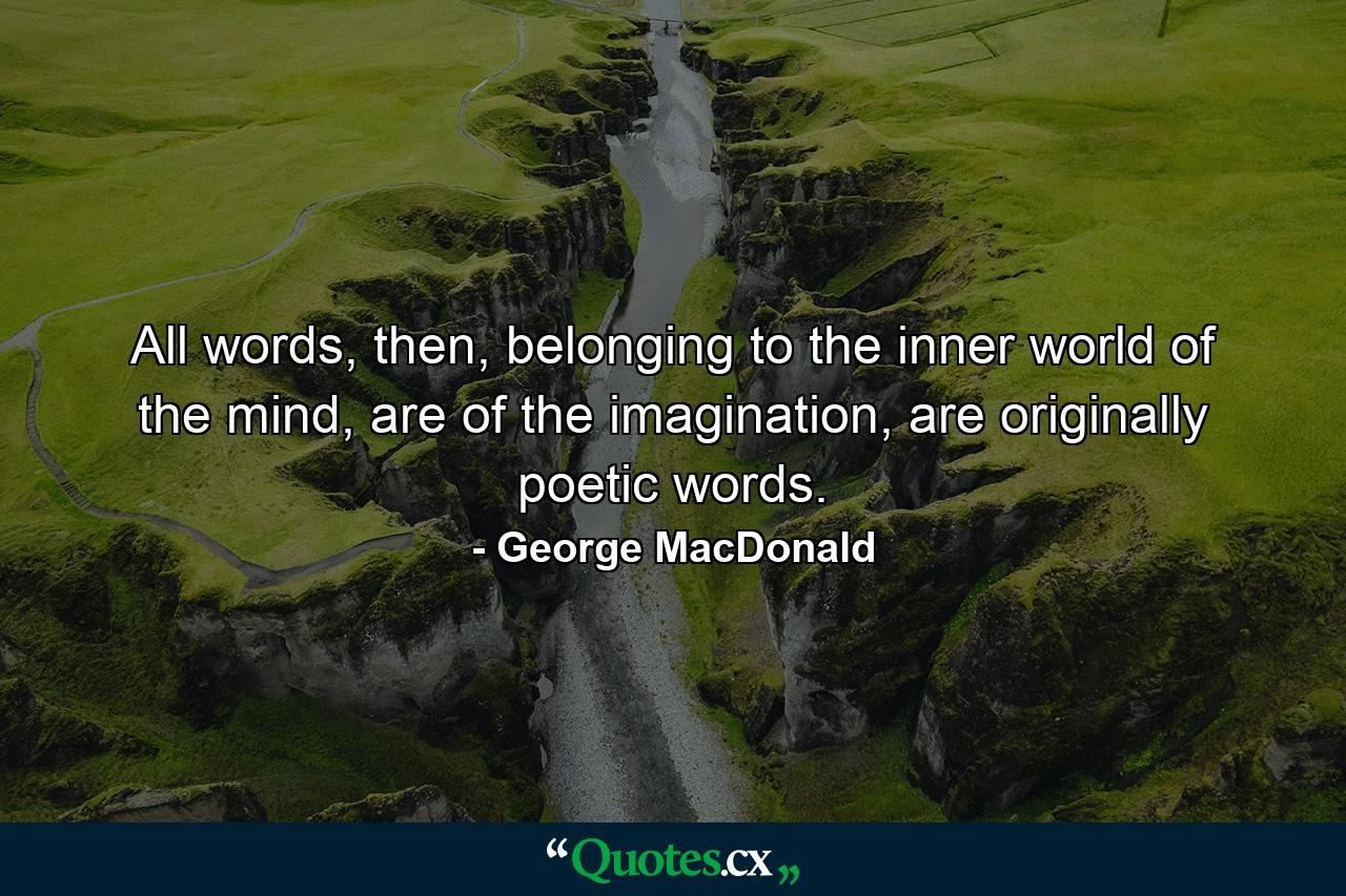 All words, then, belonging to the inner world of the mind, are of the imagination, are originally poetic words. - Quote by George MacDonald