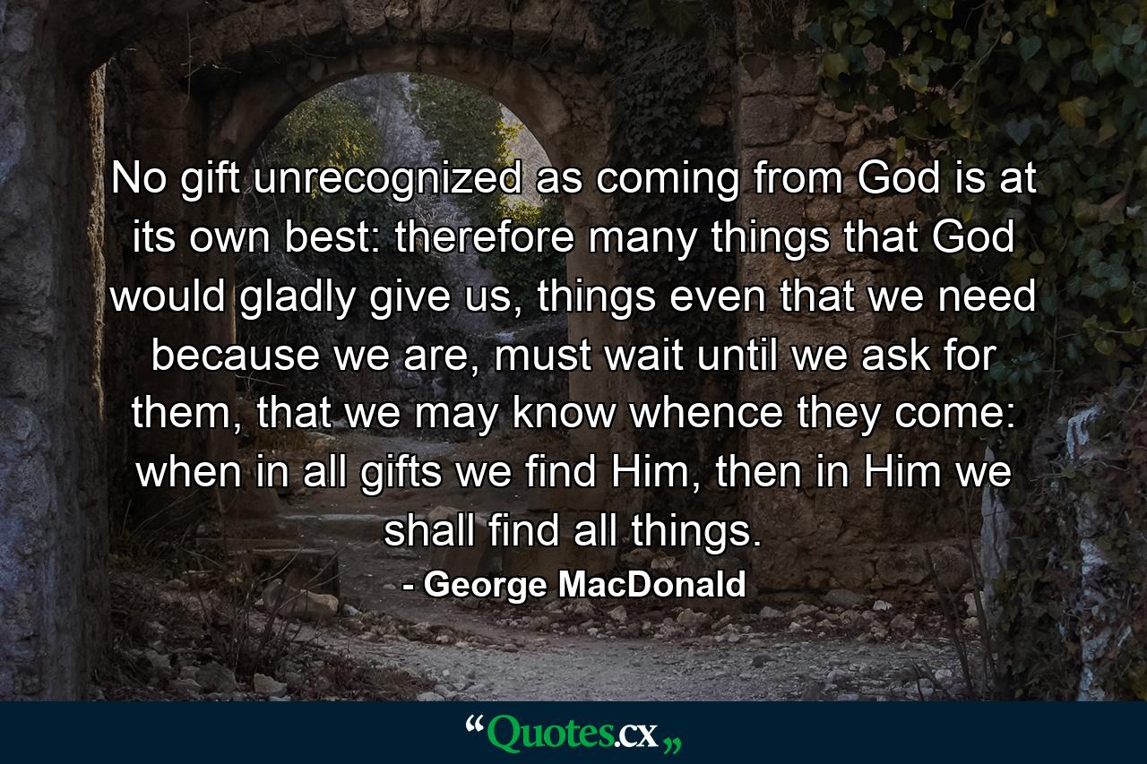 No gift unrecognized as coming from God is at its own best: therefore many things that God would gladly give us, things even that we need because we are, must wait until we ask for them, that we may know whence they come: when in all gifts we find Him, then in Him we shall find all things. - Quote by George MacDonald