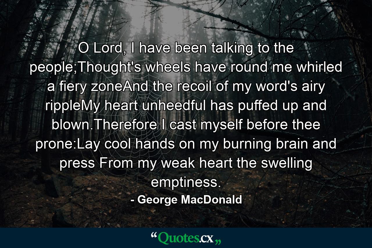 O Lord, I have been talking to the people;Thought's wheels have round me whirled a fiery zoneAnd the recoil of my word's airy rippleMy heart unheedful has puffed up and blown.Therefore I cast myself before thee prone:Lay cool hands on my burning brain and press From my weak heart the swelling emptiness. - Quote by George MacDonald