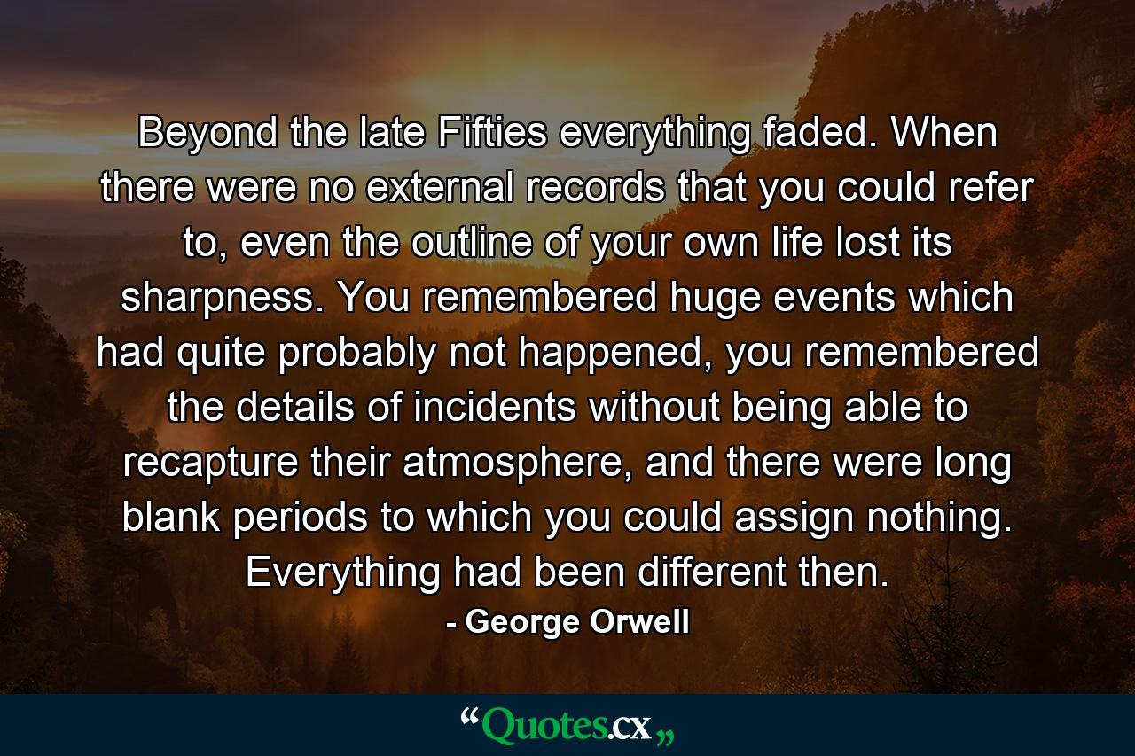 Beyond the late Fifties everything faded. When there were no external records that you could refer to, even the outline of your own life lost its sharpness. You remembered huge events which had quite probably not happened, you remembered the details of incidents without being able to recapture their atmosphere, and there were long blank periods to which you could assign nothing. Everything had been different then. - Quote by George Orwell