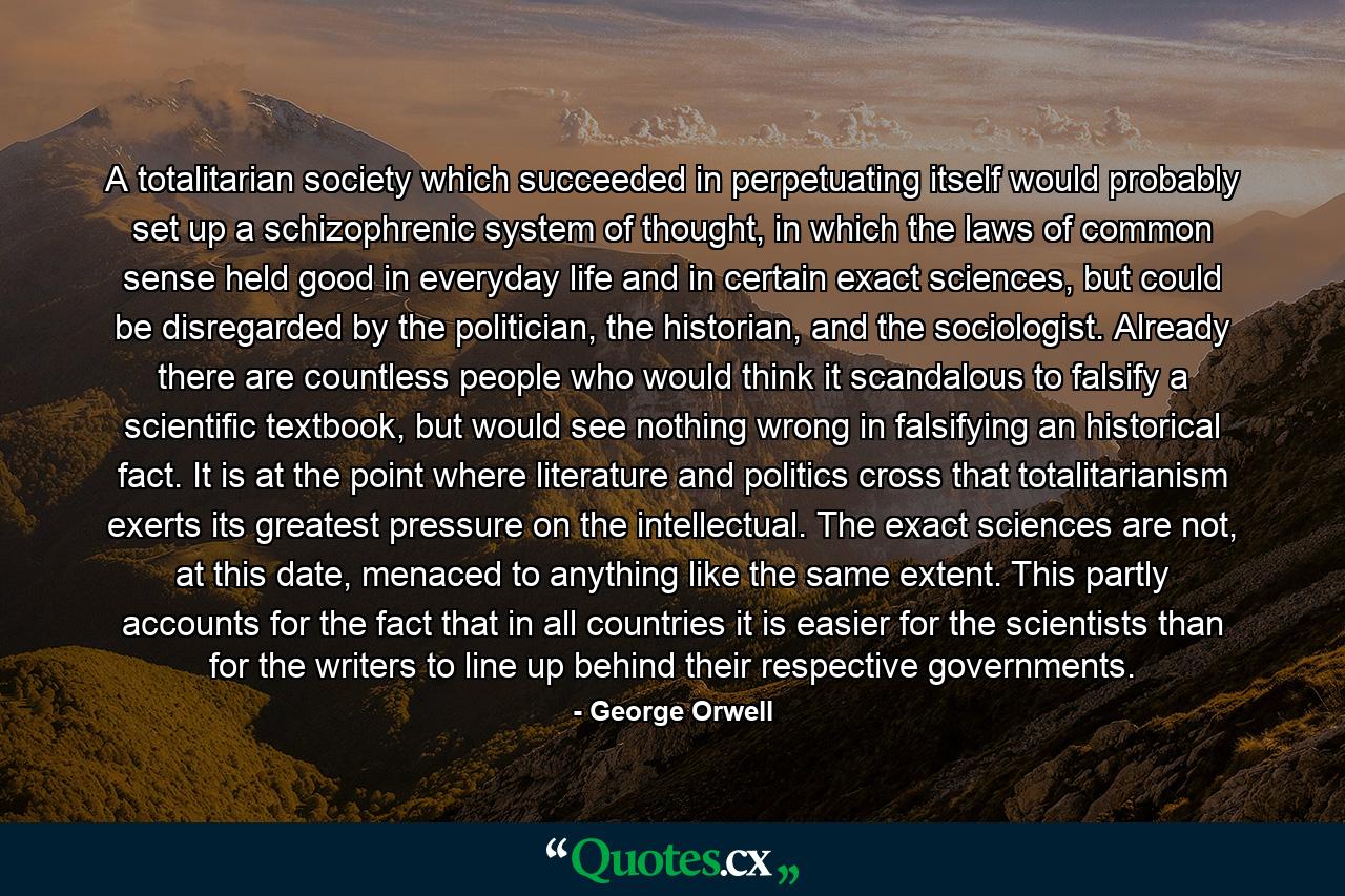 A totalitarian society which succeeded in perpetuating itself would probably set up a schizophrenic system of thought, in which the laws of common sense held good in everyday life and in certain exact sciences, but could be disregarded by the politician, the historian, and the sociologist. Already there are countless people who would think it scandalous to falsify a scientific textbook, but would see nothing wrong in falsifying an historical fact. It is at the point where literature and politics cross that totalitarianism exerts its greatest pressure on the intellectual. The exact sciences are not, at this date, menaced to anything like the same extent. This partly accounts for the fact that in all countries it is easier for the scientists than for the writers to line up behind their respective governments. - Quote by George Orwell