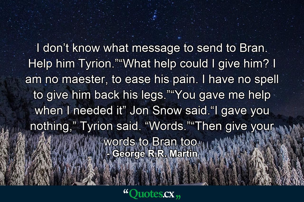 I don’t know what message to send to Bran. Help him Tyrion.”“What help could I give him? I am no maester, to ease his pain. I have no spell to give him back his legs.”“You gave me help when I needed it” Jon Snow said.“I gave you nothing,” Tyrion said. “Words.”“Then give your words to Bran too. - Quote by George R.R. Martin