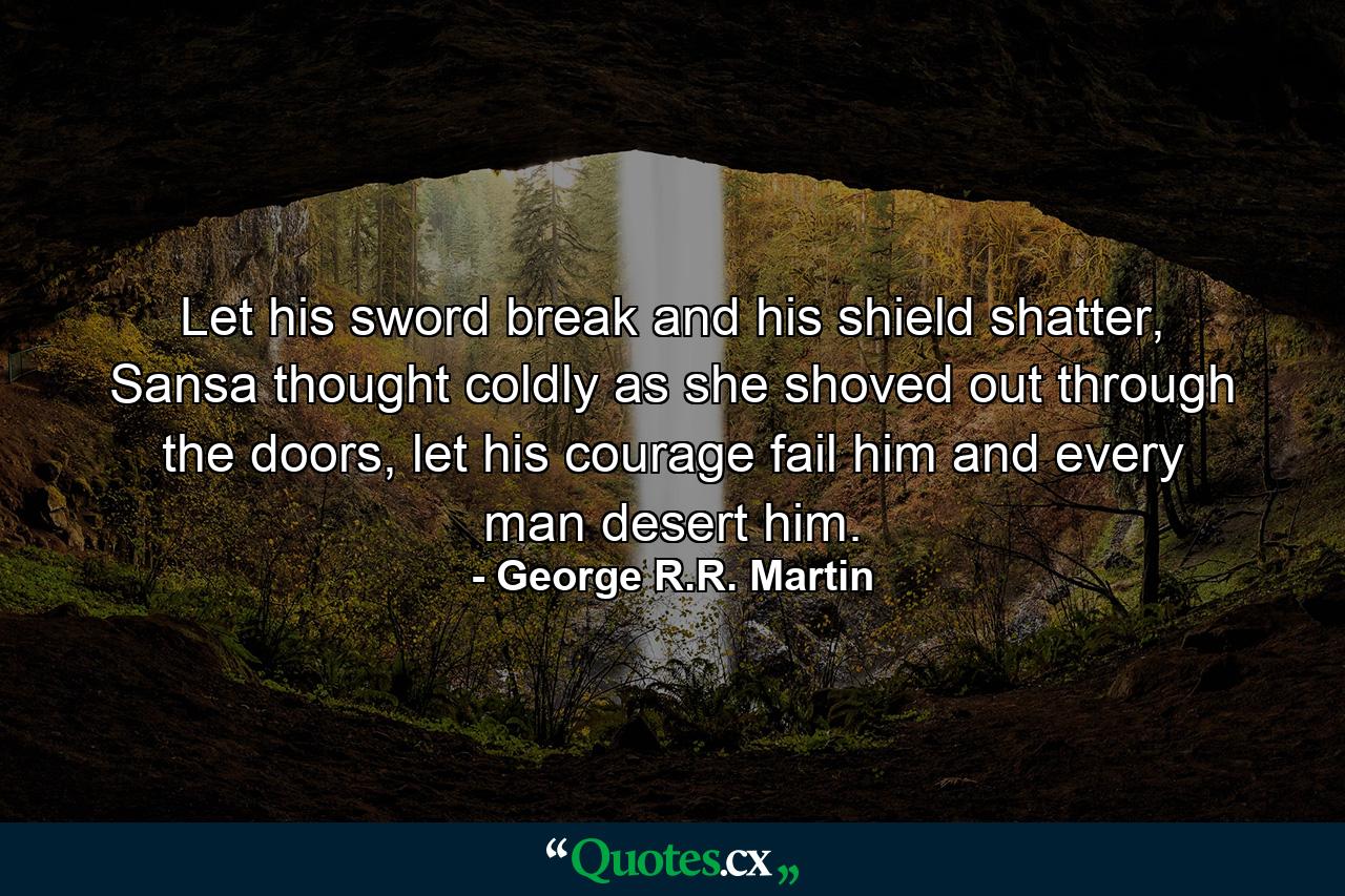 Let his sword break and his shield shatter, Sansa thought coldly as she shoved out through the doors, let his courage fail him and every man desert him. - Quote by George R.R. Martin