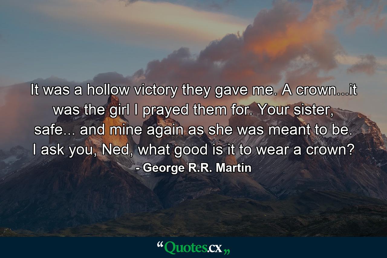 It was a hollow victory they gave me. A crown...it was the girl I prayed them for. Your sister, safe... and mine again as she was meant to be. I ask you, Ned, what good is it to wear a crown? - Quote by George R.R. Martin