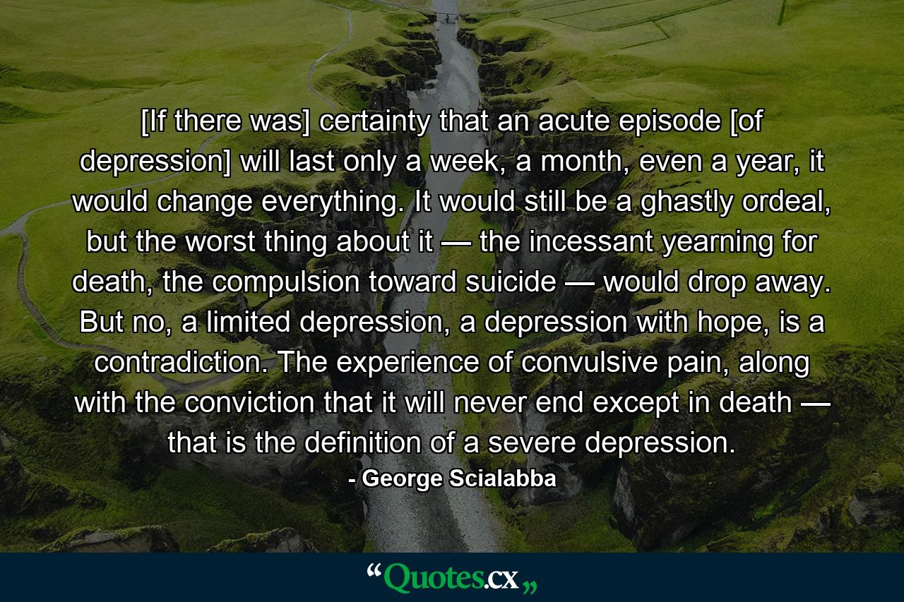 [If there was] certainty that an acute episode [of depression] will last only a week, a month, even a year, it would change everything. It would still be a ghastly ordeal, but the worst thing about it — the incessant yearning for death, the compulsion toward suicide — would drop away. But no, a limited depression, a depression with hope, is a contradiction. The experience of convulsive pain, along with the conviction that it will never end except in death — that is the definition of a severe depression. - Quote by George Scialabba