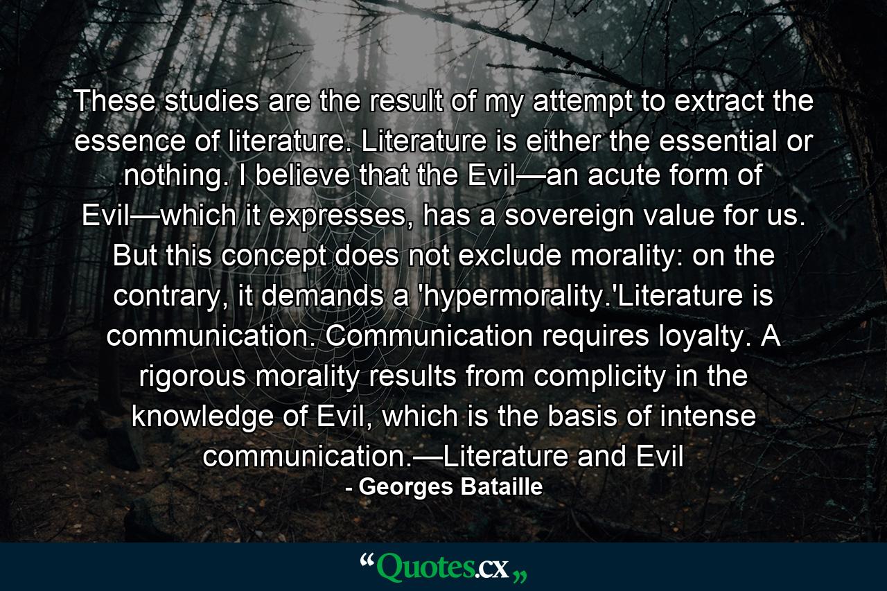 These studies are the result of my attempt to extract the essence of literature. Literature is either the essential or nothing. I believe that the Evil—an acute form of Evil—which it expresses, has a sovereign value for us. But this concept does not exclude morality: on the contrary, it demands a 'hypermorality.'Literature is communication. Communication requires loyalty. A rigorous morality results from complicity in the knowledge of Evil, which is the basis of intense communication.—Literature and Evil - Quote by Georges Bataille