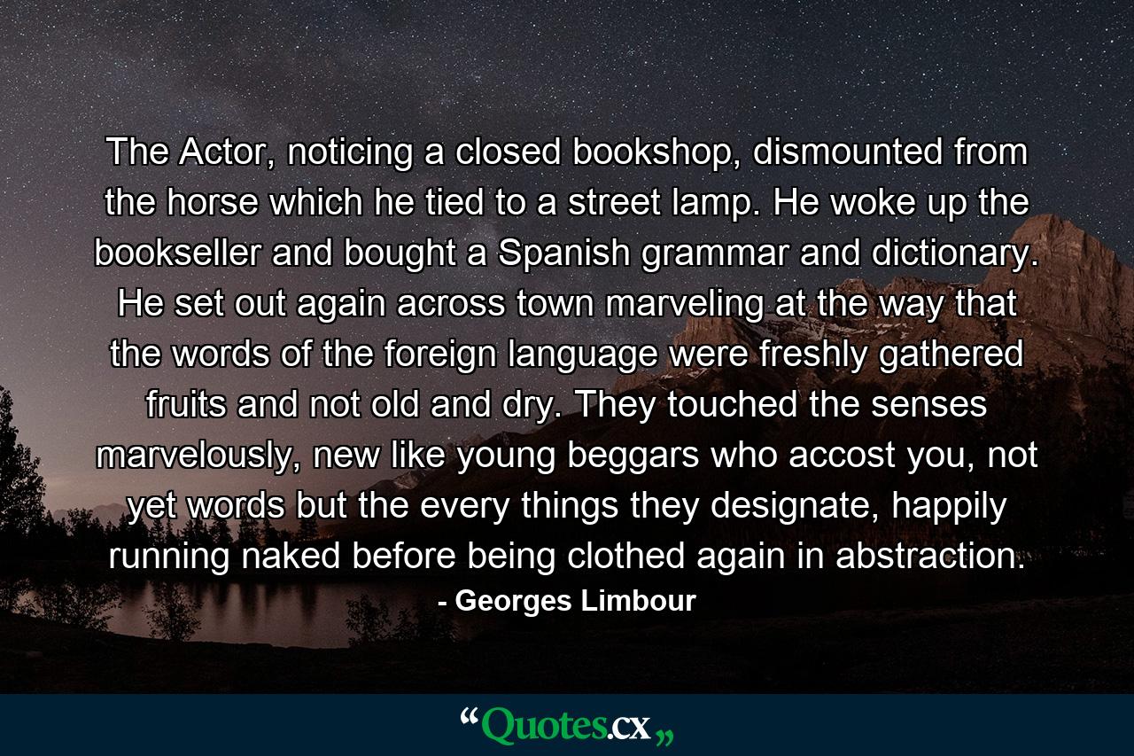 The Actor, noticing a closed bookshop, dismounted from the horse which he tied to a street lamp. He woke up the bookseller and bought a Spanish grammar and dictionary. He set out again across town marveling at the way that the words of the foreign language were freshly gathered fruits and not old and dry. They touched the senses marvelously, new like young beggars who accost you, not yet words but the every things they designate, happily running naked before being clothed again in abstraction. - Quote by Georges Limbour