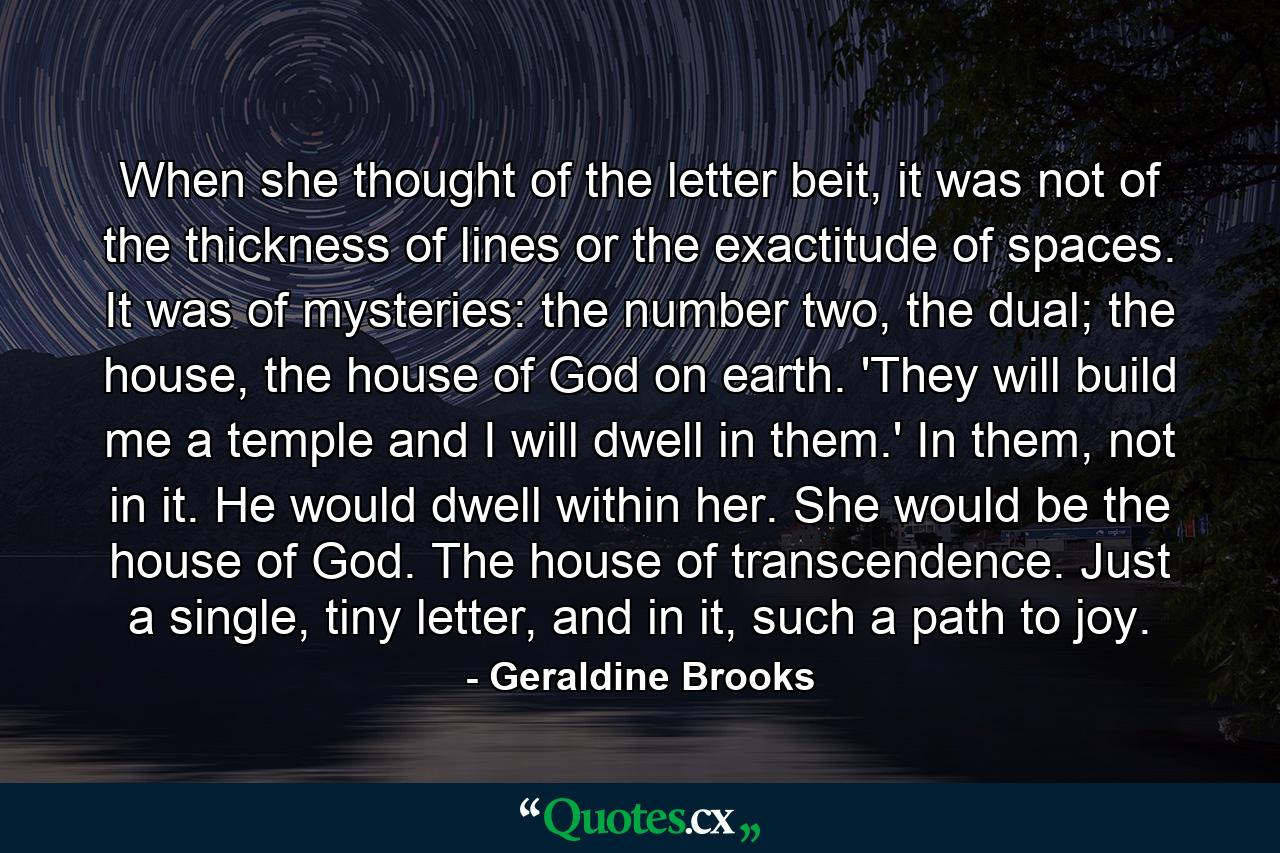 When she thought of the letter beit, it was not of the thickness of lines or the exactitude of spaces. It was of mysteries: the number two, the dual; the house, the house of God on earth. 'They will build me a temple and I will dwell in them.' In them, not in it. He would dwell within her. She would be the house of God. The house of transcendence. Just a single, tiny letter, and in it, such a path to joy. - Quote by Geraldine Brooks