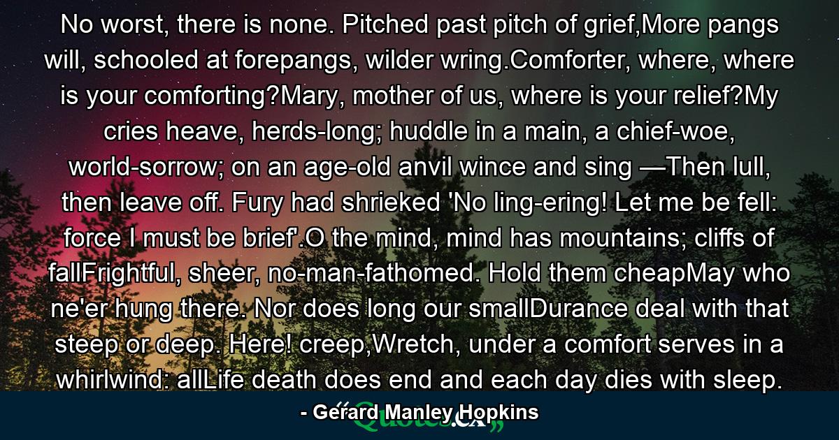 No worst, there is none. Pitched past pitch of grief,More pangs will, schooled at forepangs, wilder wring.Comforter, where, where is your comforting?Mary, mother of us, where is your relief?My cries heave, herds-long; huddle in a main, a chief-woe, world-sorrow; on an age-old anvil wince and sing —Then lull, then leave off. Fury had shrieked 'No ling-ering! Let me be fell: force I must be brief'.O the mind, mind has mountains; cliffs of fallFrightful, sheer, no-man-fathomed. Hold them cheapMay who ne'er hung there. Nor does long our smallDurance deal with that steep or deep. Here! creep,Wretch, under a comfort serves in a whirlwind: allLife death does end and each day dies with sleep. - Quote by Gerard Manley Hopkins