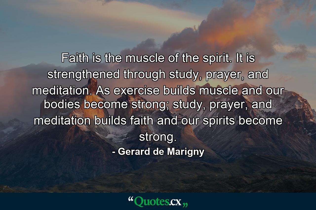 Faith is the muscle of the spirit. It is strengthened through study, prayer, and meditation. As exercise builds muscle and our bodies become strong; study, prayer, and meditation builds faith and our spirits become strong. - Quote by Gerard de Marigny