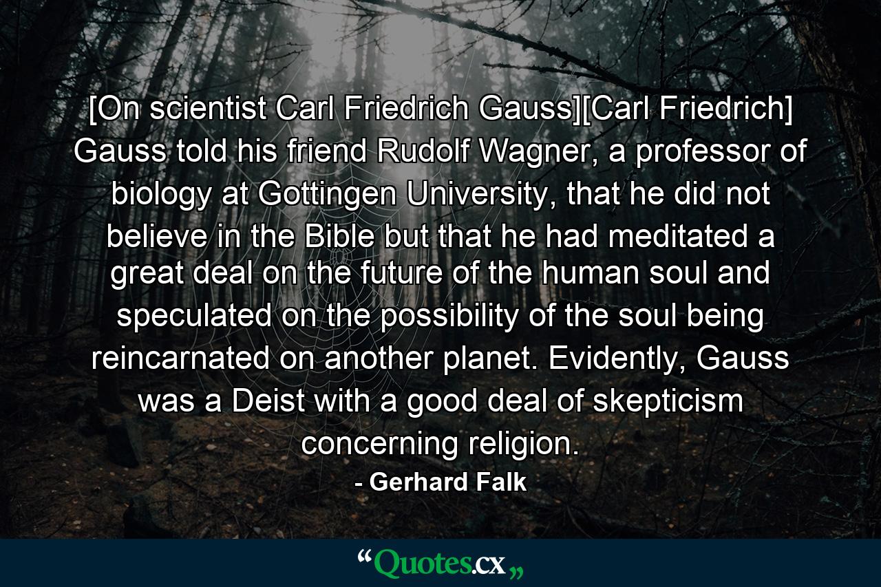 [On scientist Carl Friedrich Gauss][Carl Friedrich] Gauss told his friend Rudolf Wagner, a professor of biology at Gottingen University, that he did not believe in the Bible but that he had meditated a great deal on the future of the human soul and speculated on the possibility of the soul being reincarnated on another planet. Evidently, Gauss was a Deist with a good deal of skepticism concerning religion. - Quote by Gerhard Falk