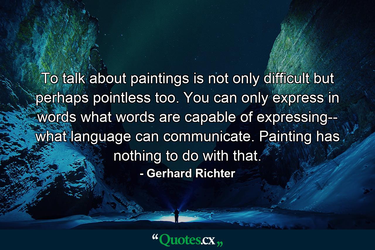 To talk about paintings is not only difficult but perhaps pointless too. You can only express in words what words are capable of expressing-- what language can communicate. Painting has nothing to do with that. - Quote by Gerhard Richter