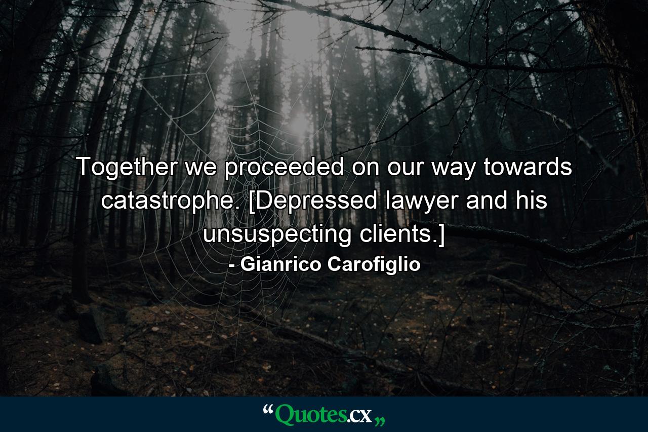 Together we proceeded on our way towards catastrophe. [Depressed lawyer and his unsuspecting clients.] - Quote by Gianrico Carofiglio