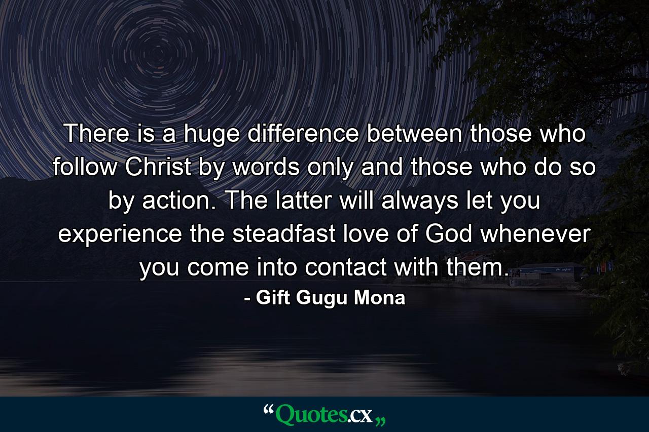 There is a huge difference between those who follow Christ by words only and those who do so by action. The latter will always let you experience the steadfast love of God whenever you come into contact with them. - Quote by Gift Gugu Mona