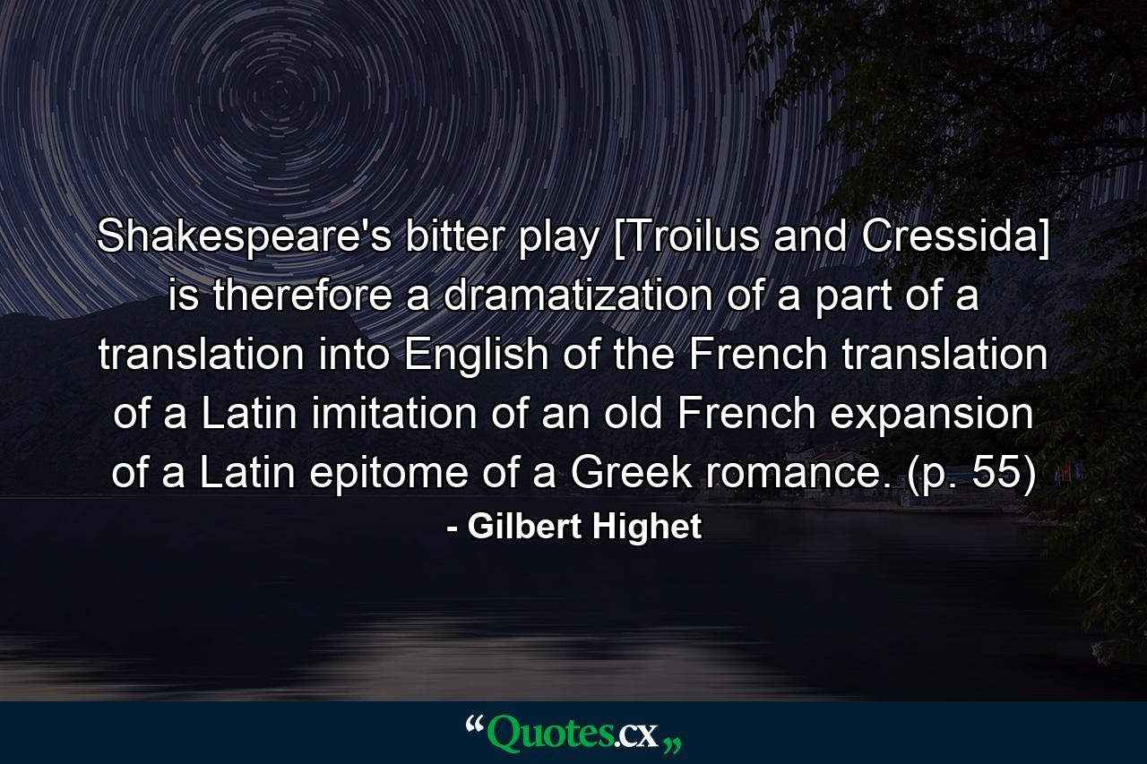 Shakespeare's bitter play [Troilus and Cressida] is therefore a dramatization of a part of a translation into English of the French translation of a Latin imitation of an old French expansion of a Latin epitome of a Greek romance. (p. 55) - Quote by Gilbert Highet