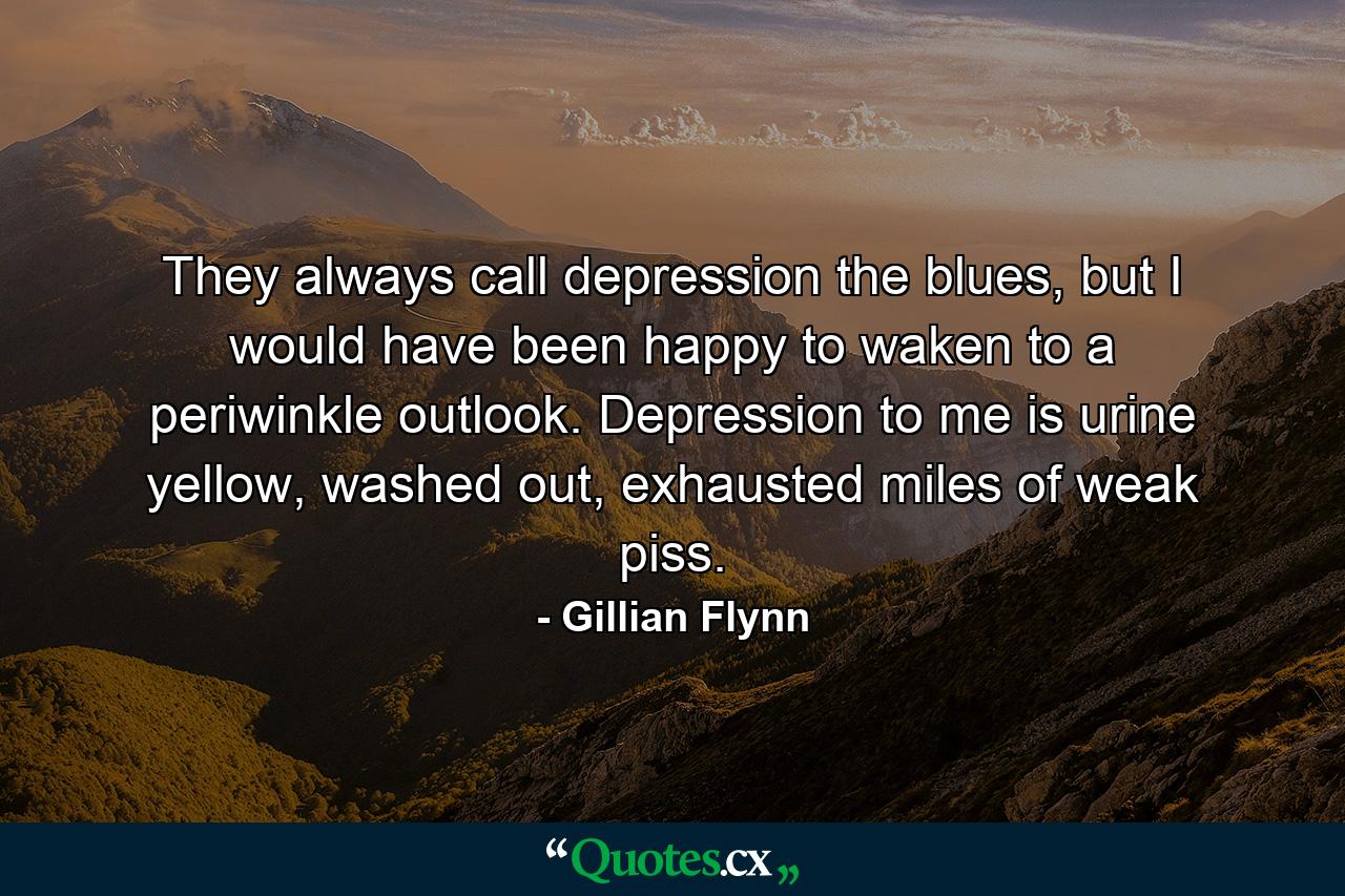 They always call depression the blues, but I would have been happy to waken to a periwinkle outlook. Depression to me is urine yellow, washed out, exhausted miles of weak piss. - Quote by Gillian Flynn