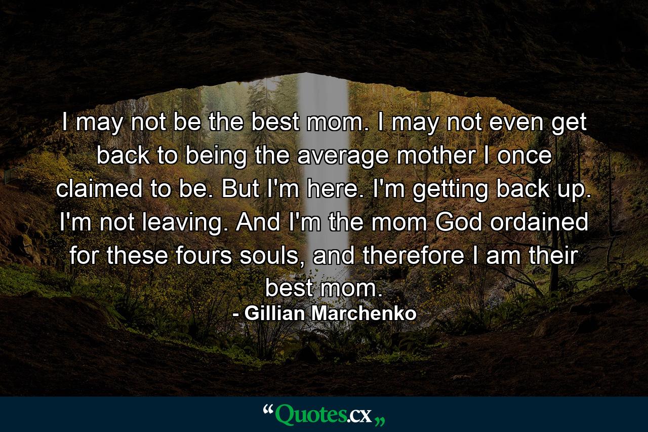 I may not be the best mom. I may not even get back to being the average mother I once claimed to be. But I'm here. I'm getting back up. I'm not leaving. And I'm the mom God ordained for these fours souls, and therefore I am their best mom. - Quote by Gillian Marchenko