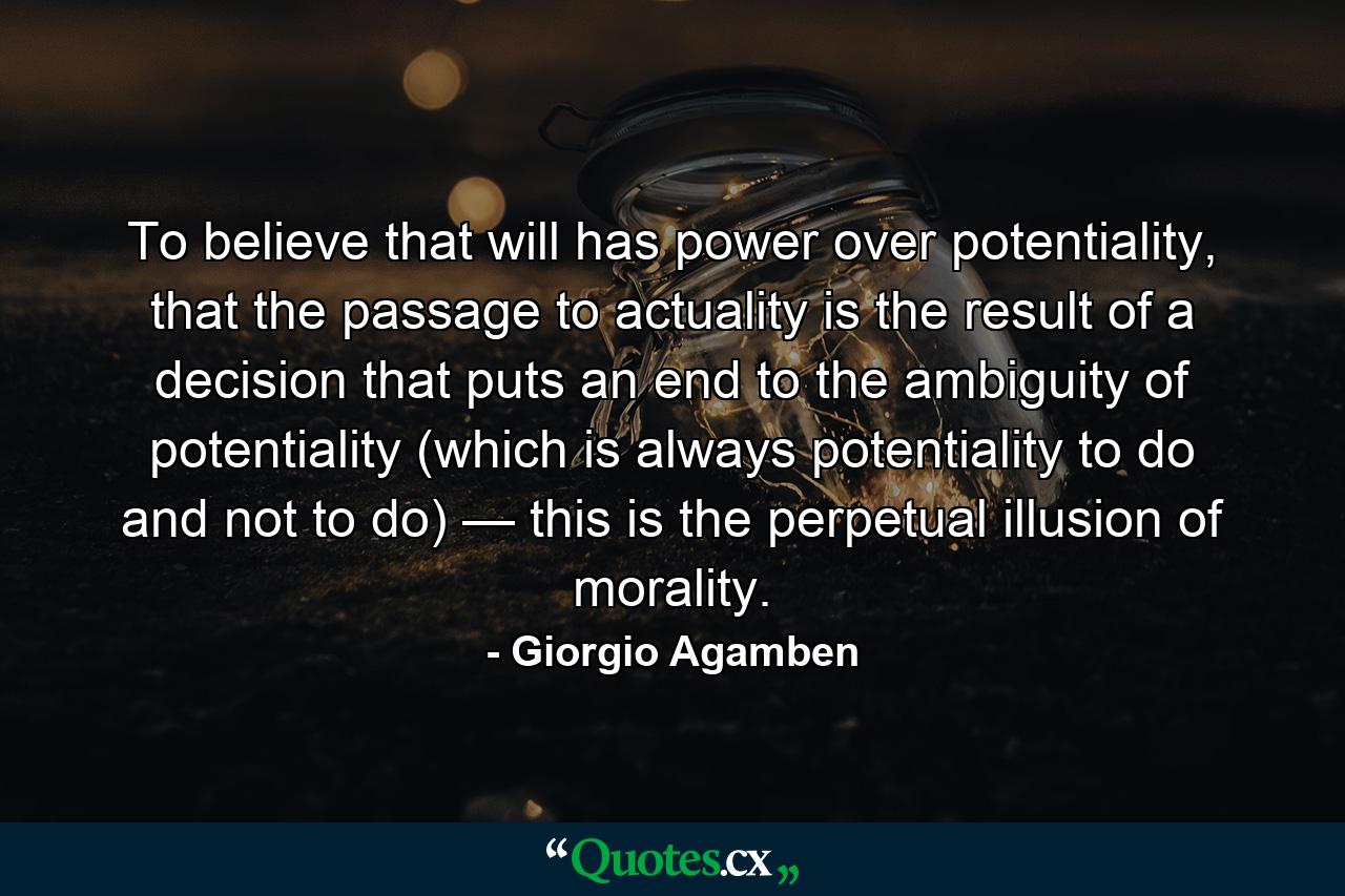 To believe that will has power over potentiality, that the passage to actuality is the result of a decision that puts an end to the ambiguity of potentiality (which is always potentiality to do and not to do) — this is the perpetual illusion of morality. - Quote by Giorgio Agamben