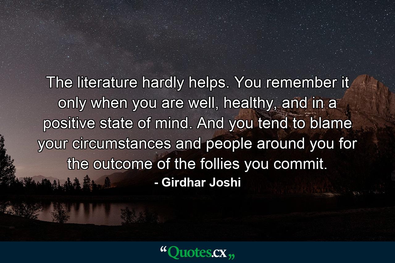 The literature hardly helps. You remember it only when you are well, healthy, and in a positive state of mind. And you tend to blame your circumstances and people around you for the outcome of the follies you commit. - Quote by Girdhar Joshi