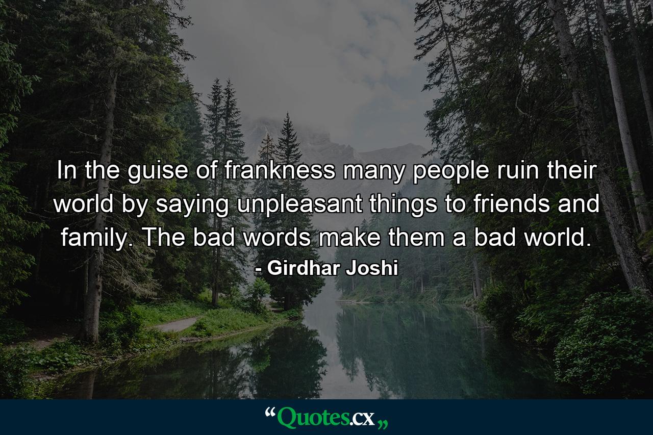 In the guise of frankness many people ruin their world by saying unpleasant things to friends and family. The bad words make them a bad world. - Quote by Girdhar Joshi