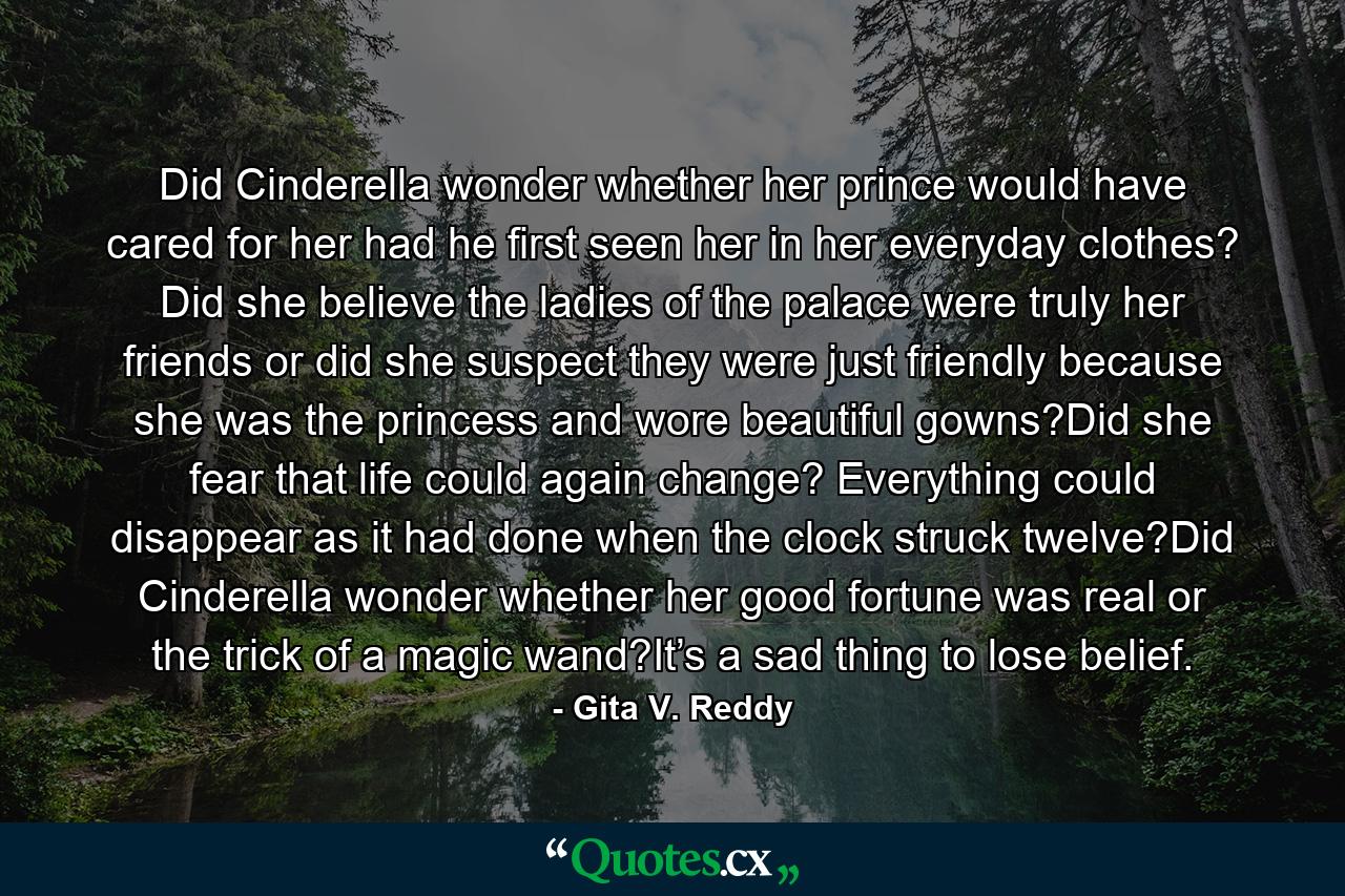 Did Cinderella wonder whether her prince would have cared for her had he first seen her in her everyday clothes? Did she believe the ladies of the palace were truly her friends or did she suspect they were just friendly because she was the princess and wore beautiful gowns?Did she fear that life could again change? Everything could disappear as it had done when the clock struck twelve?Did Cinderella wonder whether her good fortune was real or the trick of a magic wand?It’s a sad thing to lose belief. - Quote by Gita V. Reddy