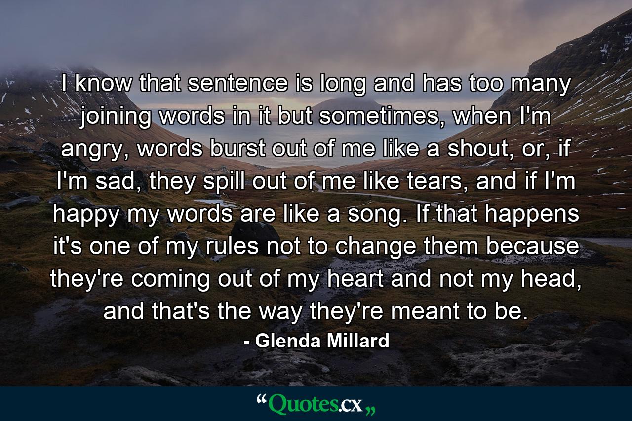 I know that sentence is long and has too many joining words in it but sometimes, when I'm angry, words burst out of me like a shout, or, if I'm sad, they spill out of me like tears, and if I'm happy my words are like a song. If that happens it's one of my rules not to change them because they're coming out of my heart and not my head, and that's the way they're meant to be. - Quote by Glenda Millard