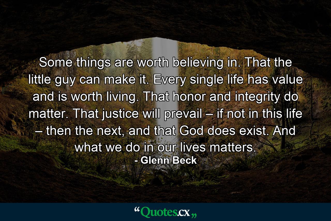 Some things are worth believing in. That the little guy can make it. Every single life has value and is worth living. That honor and integrity do matter. That justice will prevail – if not in this life – then the next, and that God does exist. And what we do in our lives matters. - Quote by Glenn Beck