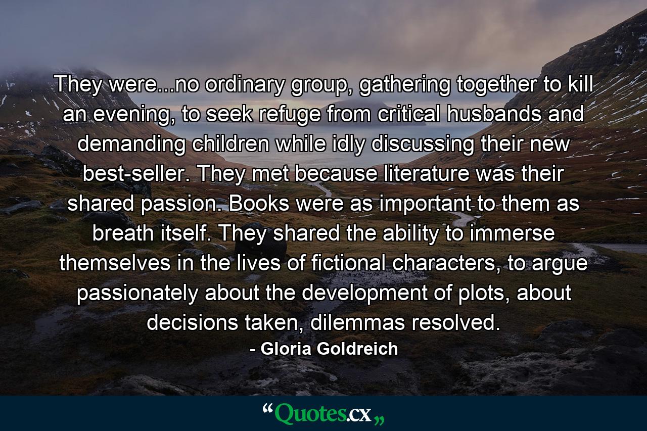 They were...no ordinary group, gathering together to kill an evening, to seek refuge from critical husbands and demanding children while idly discussing their new best-seller. They met because literature was their shared passion. Books were as important to them as breath itself. They shared the ability to immerse themselves in the lives of fictional characters, to argue passionately about the development of plots, about decisions taken, dilemmas resolved. - Quote by Gloria Goldreich